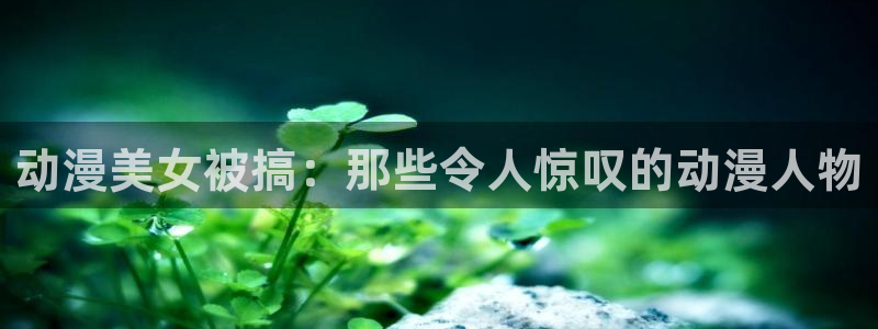 动漫天堂网站：动漫美女被搞：那些令人惊叹的动漫人物